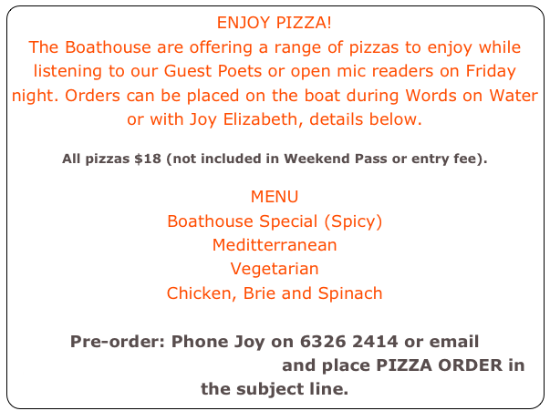 ENJOY PIZZA! 
The Boathouse are offering a range of pizzas to enjoy while listening to our Guest Poets or open mic readers on Friday night. Orders can be placed on the boat during Words on Water or with Joy Elizabeth, details below. 

All pizzas $18 (not included in Weekend Pass or entry fee).

MENU
Boathouse Special (Spicy)
Meditterranean
Vegetarian
Chicken, Brie and Spinach

Pre-order: Phone Joy on 6326 2414 or email joybelles@maisonrond.com and place PIZZA ORDER in the subject line. 
